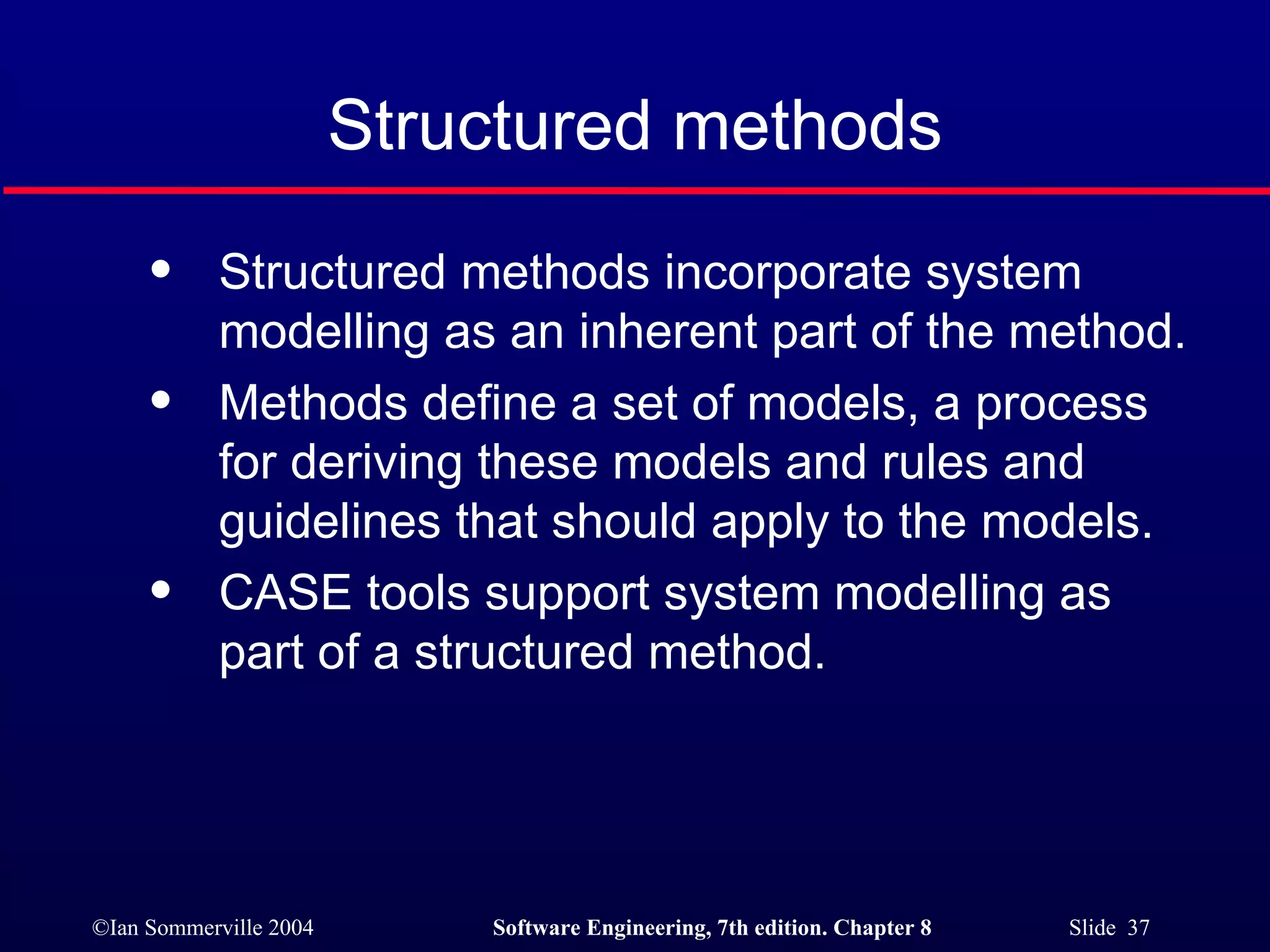 Structured methods Structured methods incorporate system modelling as an inherent part of the method. Methods define a set of models, a process for deriving these models and rules and guidelines that should apply to the models. CASE tools support system modelling as part of a structured method. 