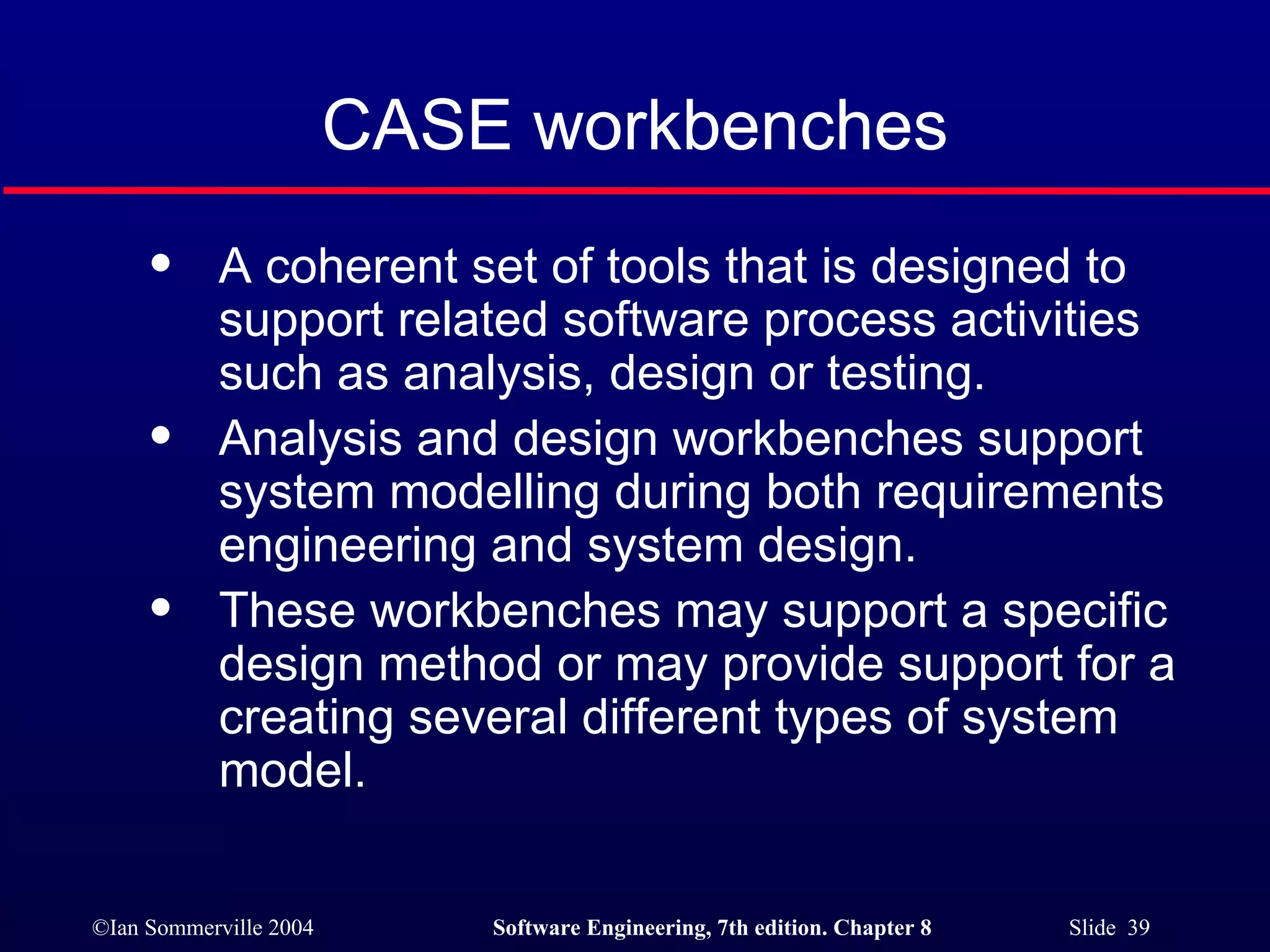 CASE workbenches A coherent set of tools that is designed to support related software process activities such as analysis, design or testing. Analysis and design workbenches support system modelling during both requirements engineering and system design. These workbenches may support a specific design method or may provide support for a creating several different types of system model. 