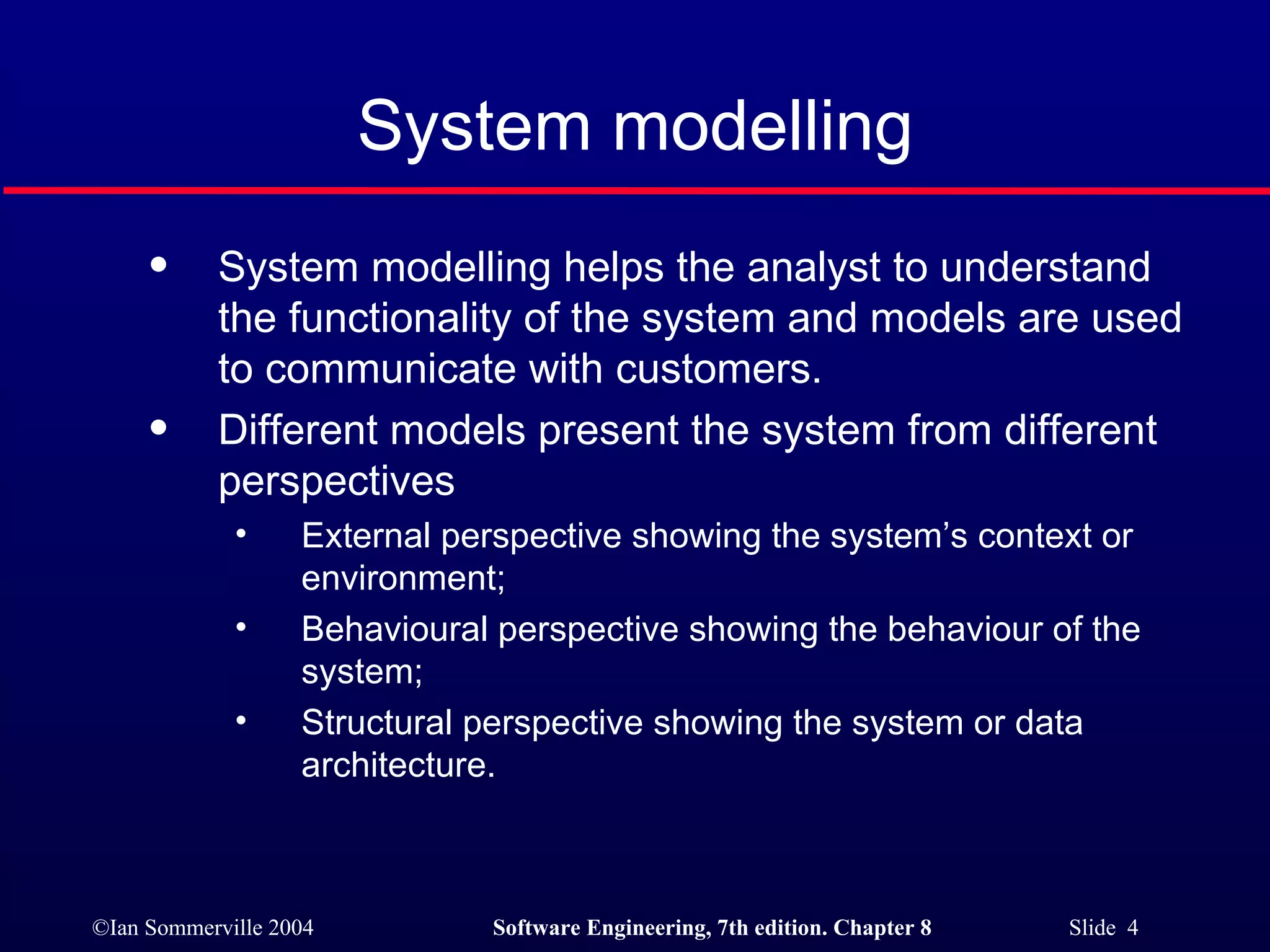 System modelling System modelling helps the analyst to understand the functionality of the system and models are used to communicate with customers. Different models present the system from different perspectives External perspective showing the system’s context or environment; Behavioural perspective showing the behaviour of the system; Structural perspective showing the system or data architecture. 
