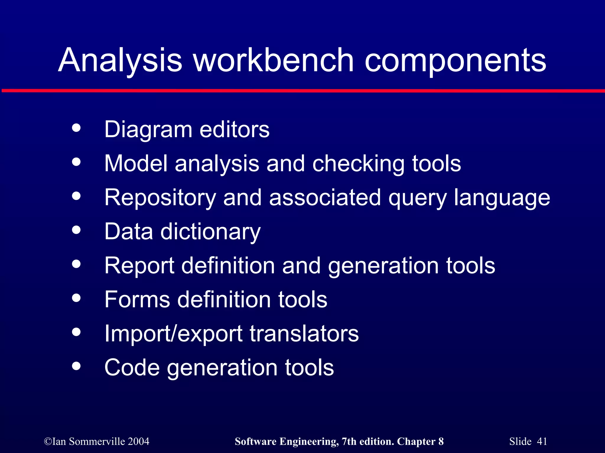 Analysis workbench components Diagram editors Model analysis and checking tools Repository and associated query language Data dictionary Report definition and generation tools Forms definition tools Import/export translators Code generation tools 
