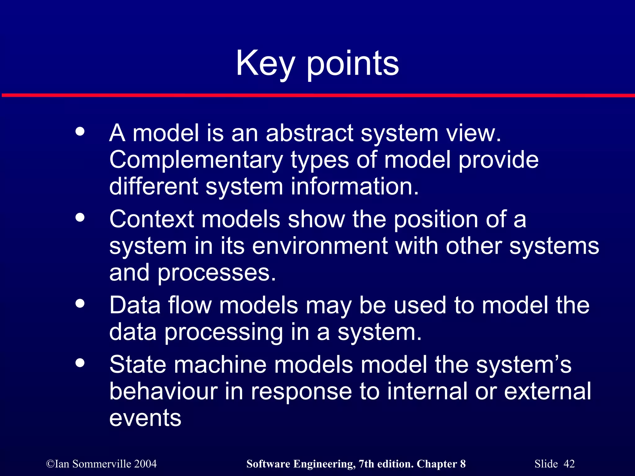 Key points A model is an abstract system view. Complementary types of model provide different system information. Context models show the position of a system in its environment with other systems and processes. Data flow models may be used to model the data processing in a system. State machine models model the system’s behaviour in response to internal or external events 