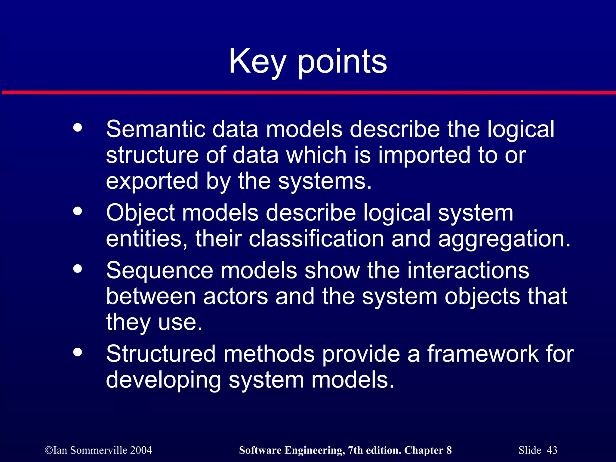 Key points Semantic data models describe the logical structure of data which is imported to or exported by the systems. Object models describe logical system entities, their classification and aggregation. Sequence models show the interactions between actors and the system objects that they use. Structured methods provide a framework for developing system models. 