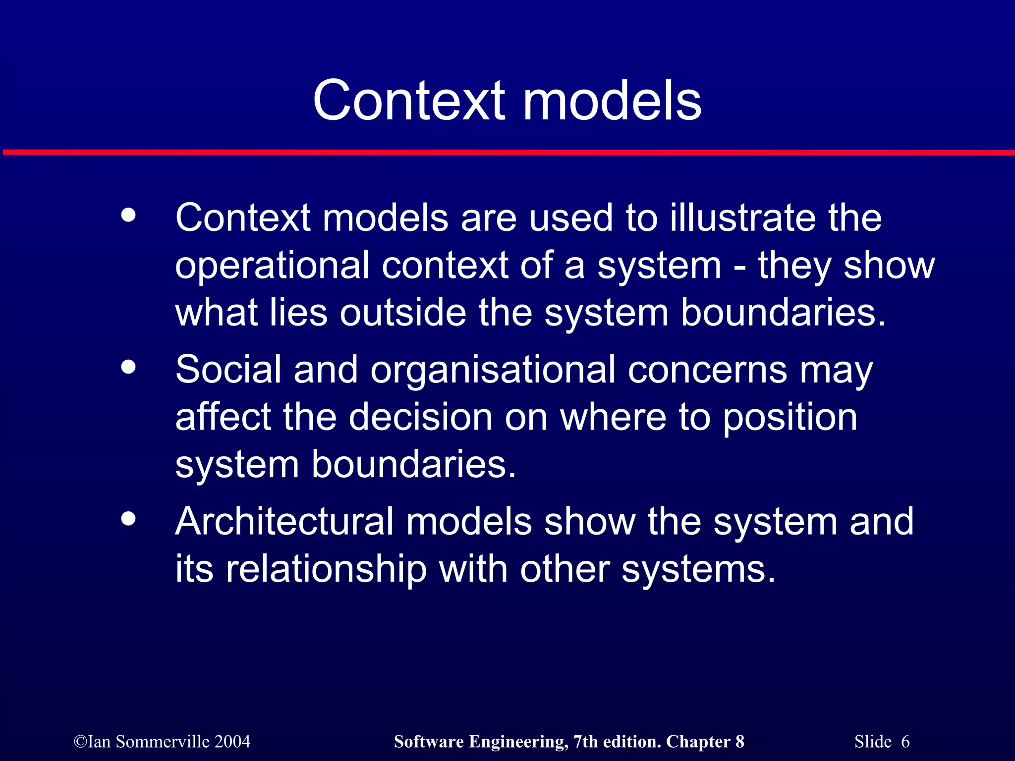 Context models Context models are used to illustrate the operational context of a system - they show what lies outside the system boundaries. Social and organisational concerns may affect the decision on where to position system boundaries. Architectural models show the system and its relationship with other systems. 