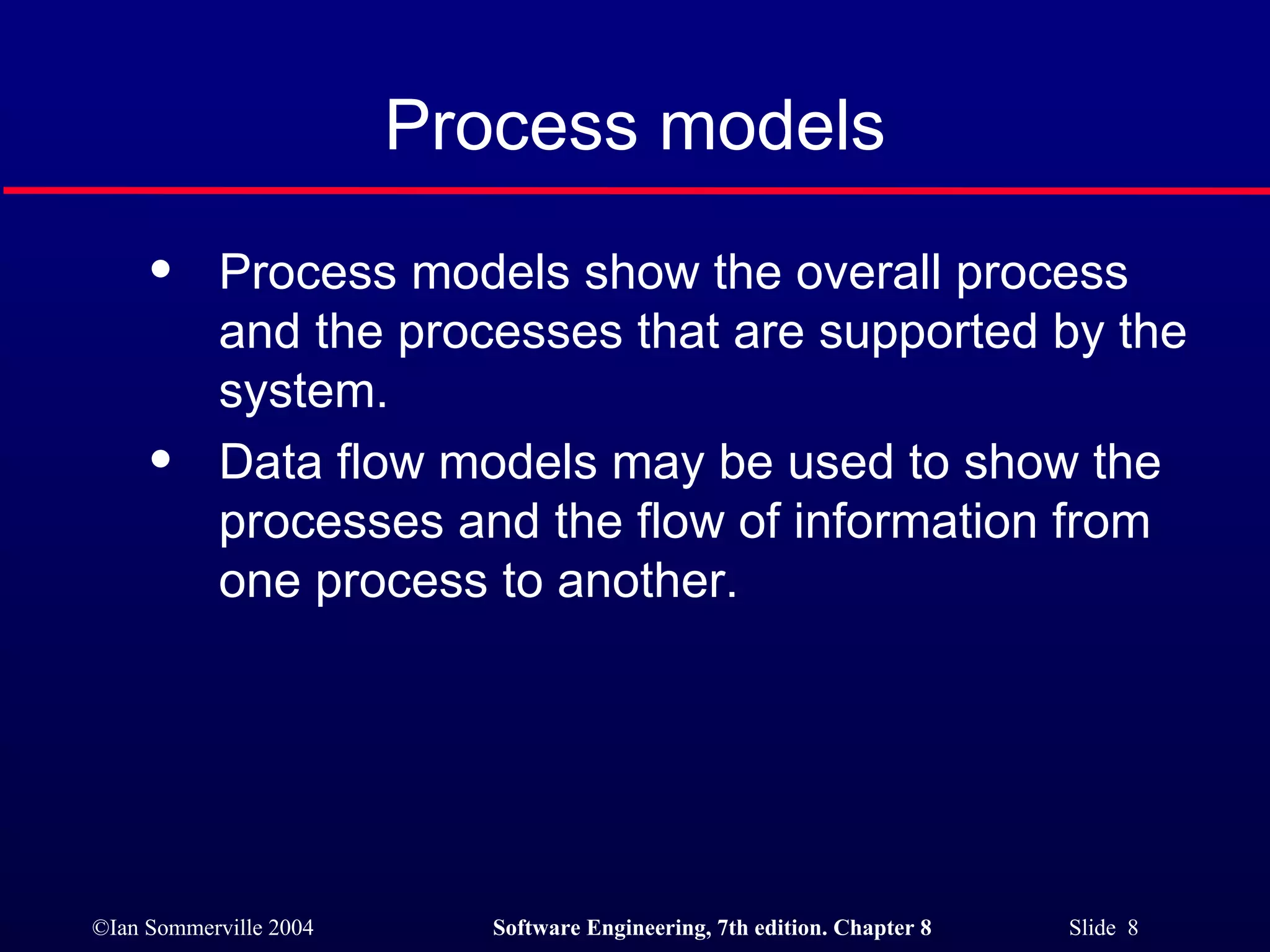 Process models Process models show the overall process and the processes that are supported by the system. Data flow models may be used to show the processes and the flow of information from one process to another. 