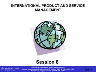 Use with INTERNATIONAL MARKETING STRATEGY:
Analysis, development and implementation 5TH
edition ISBN 13: 978-1-84480-763-5
Published by Cengage Learning DOOLE AND LOWE ch8/1
INTERNATIONAL PRODUCT AND SERVICE
MANAGEMENT
Session 8
 