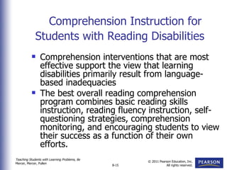 Comprehension Instruction for Students with Reading Disabilities     Comprehension interventions that are most effective support the view that learning disabilities primarily result from language-based inadequacies  The best overall reading comprehension program combines basic reading skills instruction, reading fluency instruction, self-questioning strategies, comprehension monitoring, and encouraging students to view their success as a function of their own efforts. 