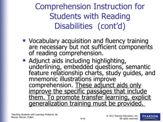 Comprehension Instruction for Students with Reading Disabilities  (cont’d) Vocabulary acquisition and fluency training are necessary but not sufficient components of reading comprehension. Adjunct aids including highlighting, underlining, embedded questions, semantic feature relationship charts, study guides, and mnemonic illustrations improve comprehension.  These adjunct aids only improve the specific passages that include them. To promote transfer learning, explicit generalization training must be provided.  