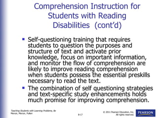 Comprehension Instruction for Students with Reading Disabilities  (cont’d) Self-questioning training that requires students to question the purposes and structure of text and activate prior knowledge, focus on important information, and monitor the flow of comprehension are likely to improve reading comprehension when students possess the essential preskills necessary to read the text. The combination of self questioning strategies and text-specific study enhancements holds much promise for improving comprehension. 