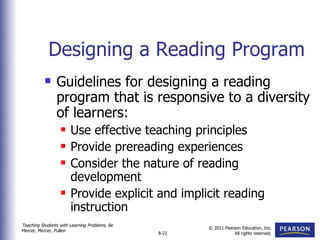 Designing a Reading Program Guidelines for designing a reading program that is responsive to a diversity of learners: Use effective teaching principles Provide prereading experiences Consider the nature of reading development Provide explicit and implicit reading instruction 
