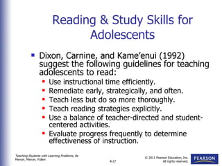 Reading & Study Skills for Adolescents Dixon, Carnine, and Kame’enui (1992) suggest the following guidelines for teaching adolescents to read: Use instructional time efficiently. Remediate early, strategically, and often. Teach less but do so more thoroughly. Teach reading strategies explicitly. Use a balance of teacher-directed and student-centered activities. Evaluate progress frequently to determine effectiveness of instruction. 