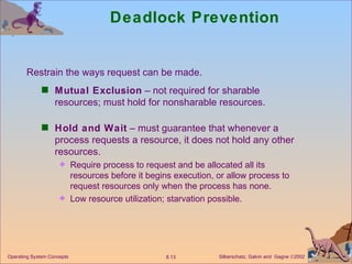 Deadlock Prevention Mutual Exclusion  – not required for sharable resources; must hold for nonsharable resources. Hold and Wait  – must guarantee that whenever a process requests a resource, it does not hold any other resources. Require process to request and be allocated all its resources before it begins execution, or allow process to request resources only when the process has none. Low resource utilization; starvation possible. Restrain the ways request can be made. 