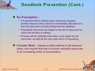 Deadlock Prevention (Cont.) No Preemption  – If a process that is holding some resources requests another resource that cannot be immediately allocated to it, then all resources currently being held are released. Preempted resources are added to the list of resources for which the process is waiting. Process will be restarted only when it can regain its old resources, as well as the new ones that it is requesting. Circular Wait  – impose a total ordering of all resource types, and require that each process requests resources in an increasing order of enumeration. 