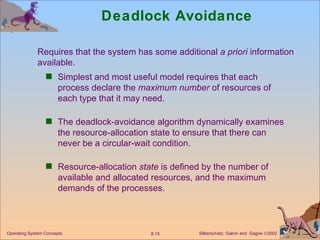 Deadlock Avoidance Simplest and most useful model requires that each process declare the  maximum number  of resources of each type that it may need. The deadlock-avoidance algorithm dynamically examines the resource-allocation state to ensure that there can never be a circular-wait condition. Resource-allocation  state  is defined by the number of available and allocated resources, and the maximum demands of the processes. Requires that the system has some additional  a priori  information  available. 