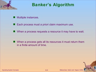 Banker’s Algorithm Multiple instances. Each process must a priori claim maximum use. When a process requests a resource it may have to wait.  When a process gets all its resources it must return them in a finite amount of time. 