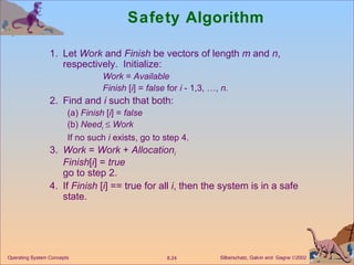 Safety Algorithm 1. Let  Work  and  Finish  be vectors of length  m  and  n , respectively.  Initialize: Work  =  Available Finish  [ i ] =  false  for  i  - 1,3, …,  n. 2. Find and  i  such that both:  (a)  Finish  [ i ] =  false (b)  Need i      Work If no such  i  exists, go to step 4. 3. Work  =  Work  +  Allocation i Finish [ i ] =  true go to step 2. 4. If  Finish  [ i ] == true for all  i , then the system is in a safe state. 