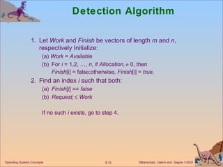 Detection Algorithm 1. Let  Work  and  Finish  be vectors of length  m  and  n , respectively Initialize: (a)  Work  =  Available (b) For  i  = 1,2, …,  n , if  Allocation i     0, then  Finish [i] = false;otherwise,  Finish [i] =  true . 2. Find an index  i  such that both: (a) Finish [ i ] ==  false (b) Request i      Work If no such  i  exists, go to step 4.  