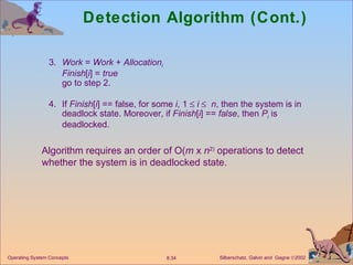 Detection Algorithm (Cont.) 3. Work  =  Work  +  Allocation i Finish [ i ] =  true go to step 2. 4. If  Finish [ i ] == false, for some  i , 1     i      n , then the system is in deadlock state. Moreover, if  Finish [ i ] ==  false , then  P i  is deadlocked. Algorithm requires an order of O( m  x  n 2)  operations to detect whether the system is in deadlocked state.  