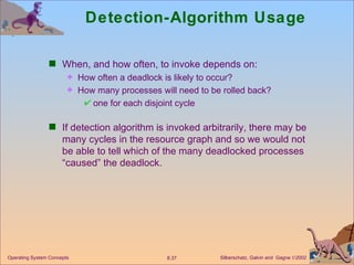 Detection-Algorithm Usage When, and how often, to invoke depends on: How often a deadlock is likely to occur? How many processes will need to be rolled back? one for each disjoint cycle If detection algorithm is invoked arbitrarily, there may be many cycles in the resource graph and so we would not be able to tell which of the many deadlocked processes “caused” the deadlock. 