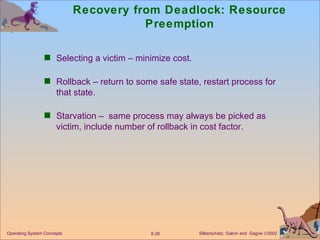 Recovery from Deadlock: Resource Preemption Selecting a victim – minimize cost. Rollback – return to some safe state, restart process for that state. Starvation –  same process may always be picked as victim, include number of rollback in cost factor. 