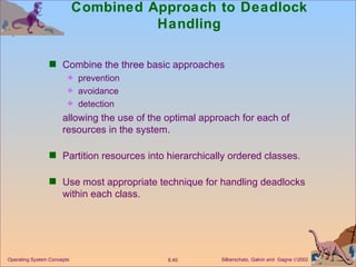 Combined Approach to Deadlock Handling Combine the three basic approaches prevention avoidance detection allowing the use of the optimal approach for each of resources in the system. Partition resources into hierarchically ordered classes. Use most appropriate technique for handling deadlocks within each class. 