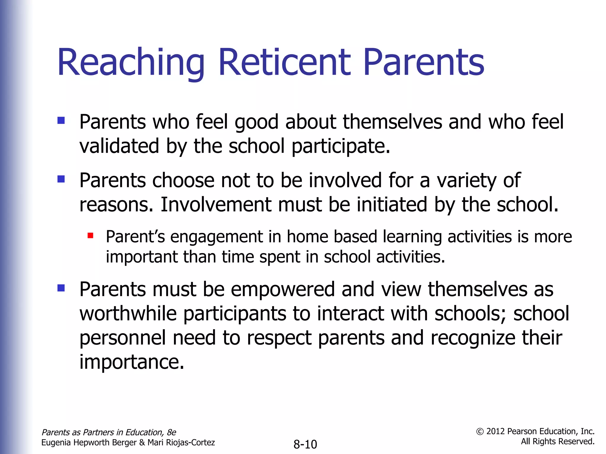 Reaching Reticent Parents Parents who feel good about themselves and who feel validated by the school participate. Parents choose not to be involved for a variety of reasons. Involvement must be initiated by the school. Parent’s engagement in home based learning activities is more important than time spent in school activities. Parents must be empowered and view themselves as worthwhile participants to interact with schools; school personnel need to respect parents and recognize their importance. 