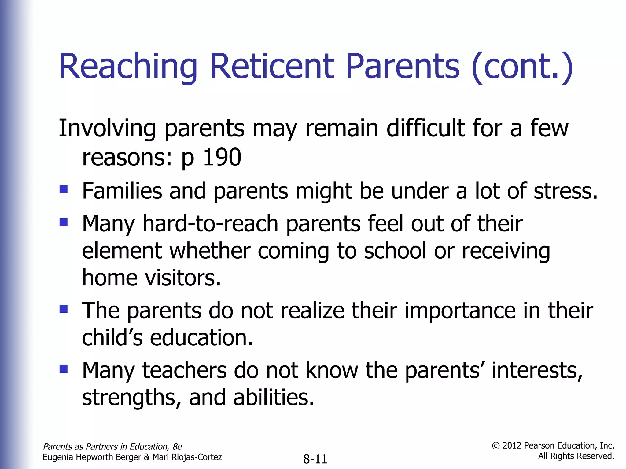 Reaching Reticent Parents (cont.) Involving parents may remain difficult for a few reasons: p 190 Families and parents might be under a lot of stress. Many hard-to-reach parents feel out of their element whether coming to school or receiving home visitors. The parents do not realize their importance in their child’s education. Many teachers do not know the parents’ interests, strengths, and abilities. 