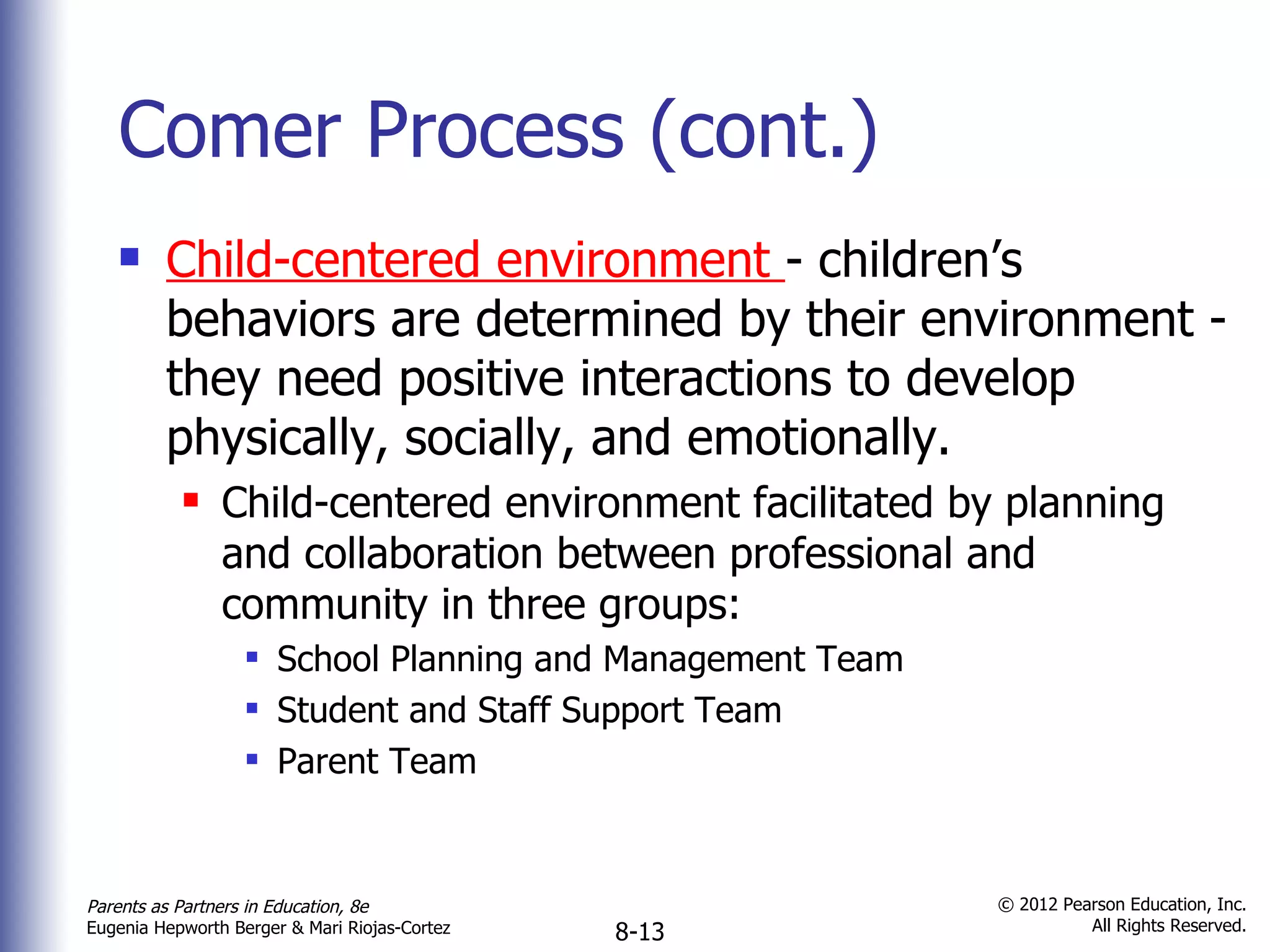 Comer Process (cont.) Child-centered environment  - children’s behaviors are determined by their environment - they need positive interactions to develop physically, socially, and emotionally. Child-centered environment facilitated by planning and collaboration between professional and community in three groups: School Planning and Management Team Student and Staff Support Team Parent Team 