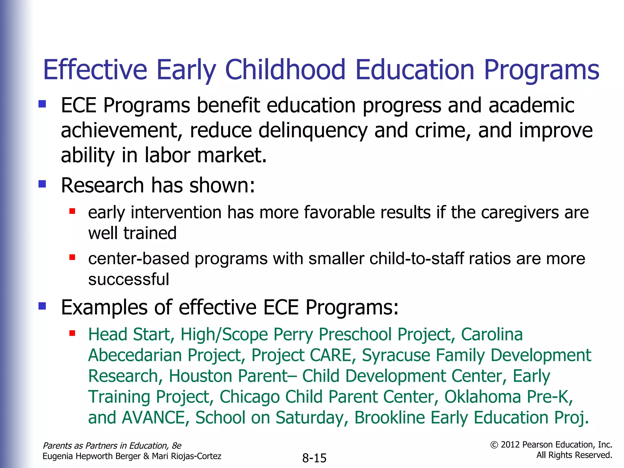 Effective Early Childhood Education Programs  ECE Programs benefit education progress and academic achievement, reduce delinquency and crime, and improve ability in labor market. Research has shown: early intervention has more favorable results if the caregivers are well trained center-based programs with smaller child-to-staff ratios are more successful Examples of effective ECE Programs: Head Start, High/Scope Perry Preschool Project, Carolina Abecedarian Project, Project CARE, Syracuse Family Development Research, Houston Parent– Child Development Center, Early Training Project, Chicago Child Parent Center, Oklahoma Pre-K, and AVANCE, School on Saturday, Brookline Early Education Proj.  