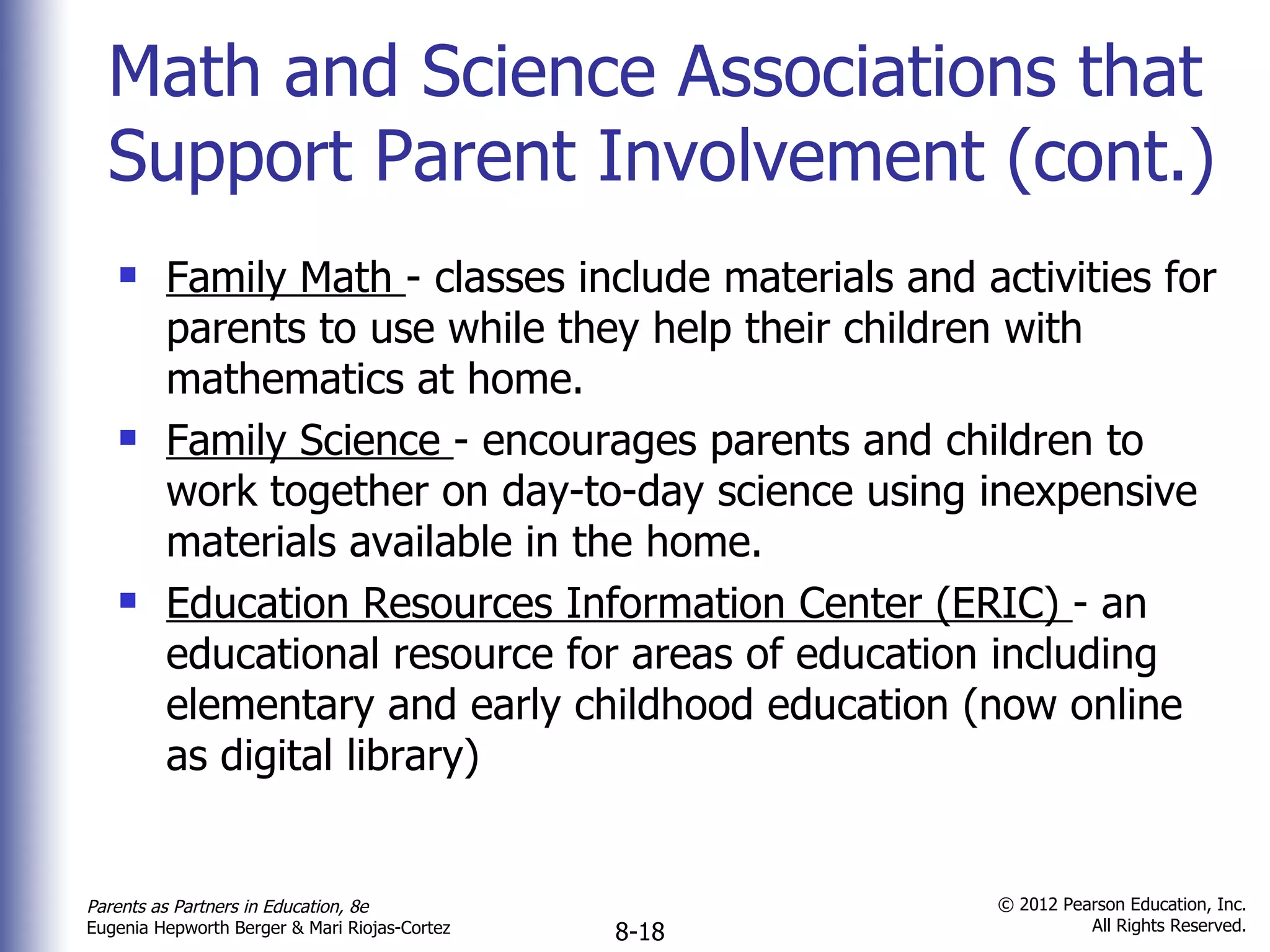 Math and Science Associations that Support Parent Involvement (cont.) Family Math  - classes include materials and activities for parents to use while they help their children with mathematics at home. Family Science  - encourages parents and children to work together on day-to-day science using inexpensive materials available in the home. Education Resources Information Center (ERIC)  - an educational resource for areas of education including elementary and early childhood education (now online as digital library) 
