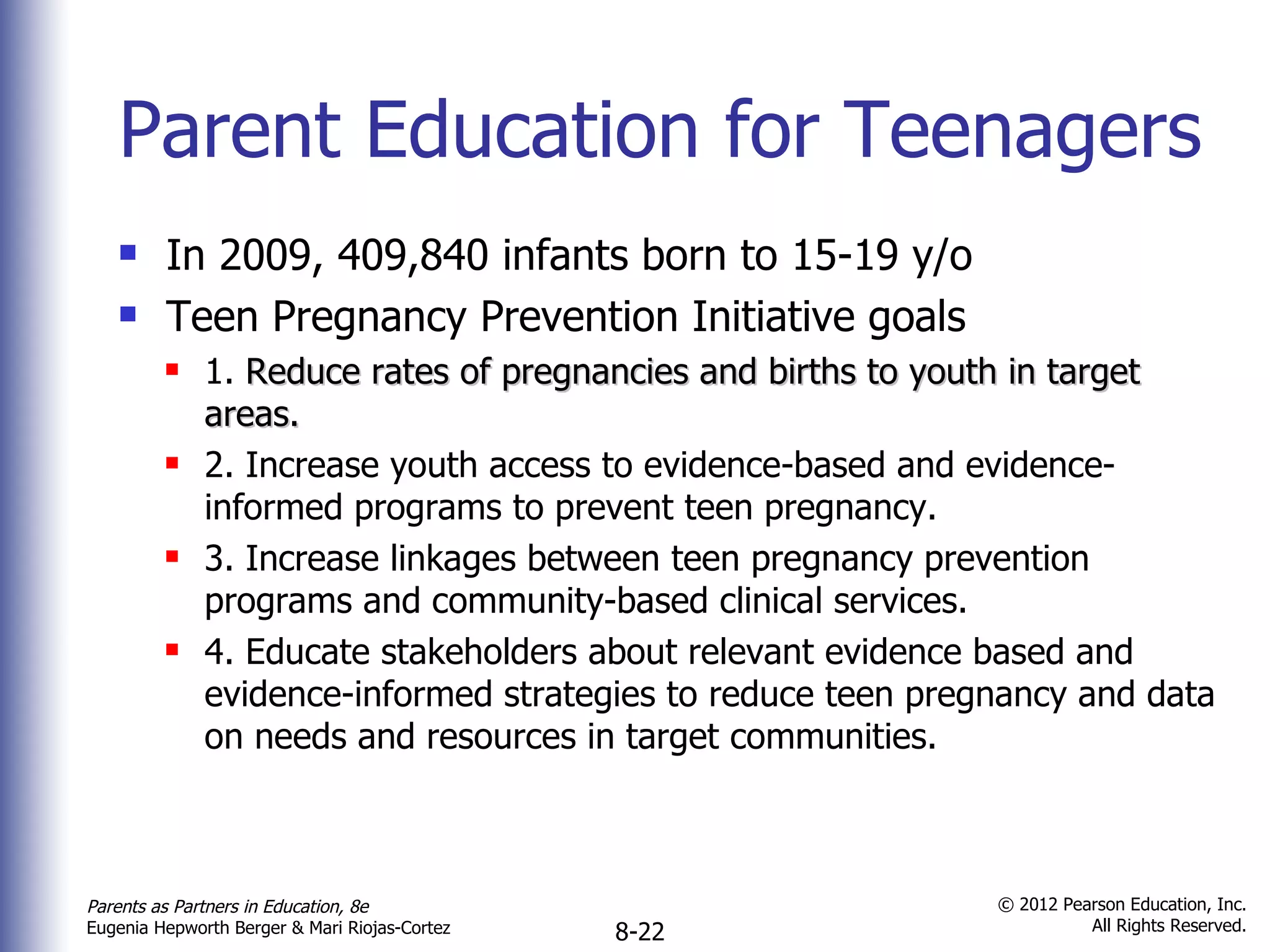 Parent Education for Teenagers In 2009, 409,840 infants born to 15-19 y/o Teen Pregnancy Prevention Initiative goals 1.  Reduce rates of pregnancies and births to youth in target areas. 2. Increase youth access to evidence-based and evidence-informed programs to prevent teen pregnancy. 3. Increase linkages between teen pregnancy prevention programs and community-based clinical services. 4. Educate stakeholders about relevant evidence based and evidence-informed strategies to reduce teen pregnancy and data on needs and resources in target communities.  