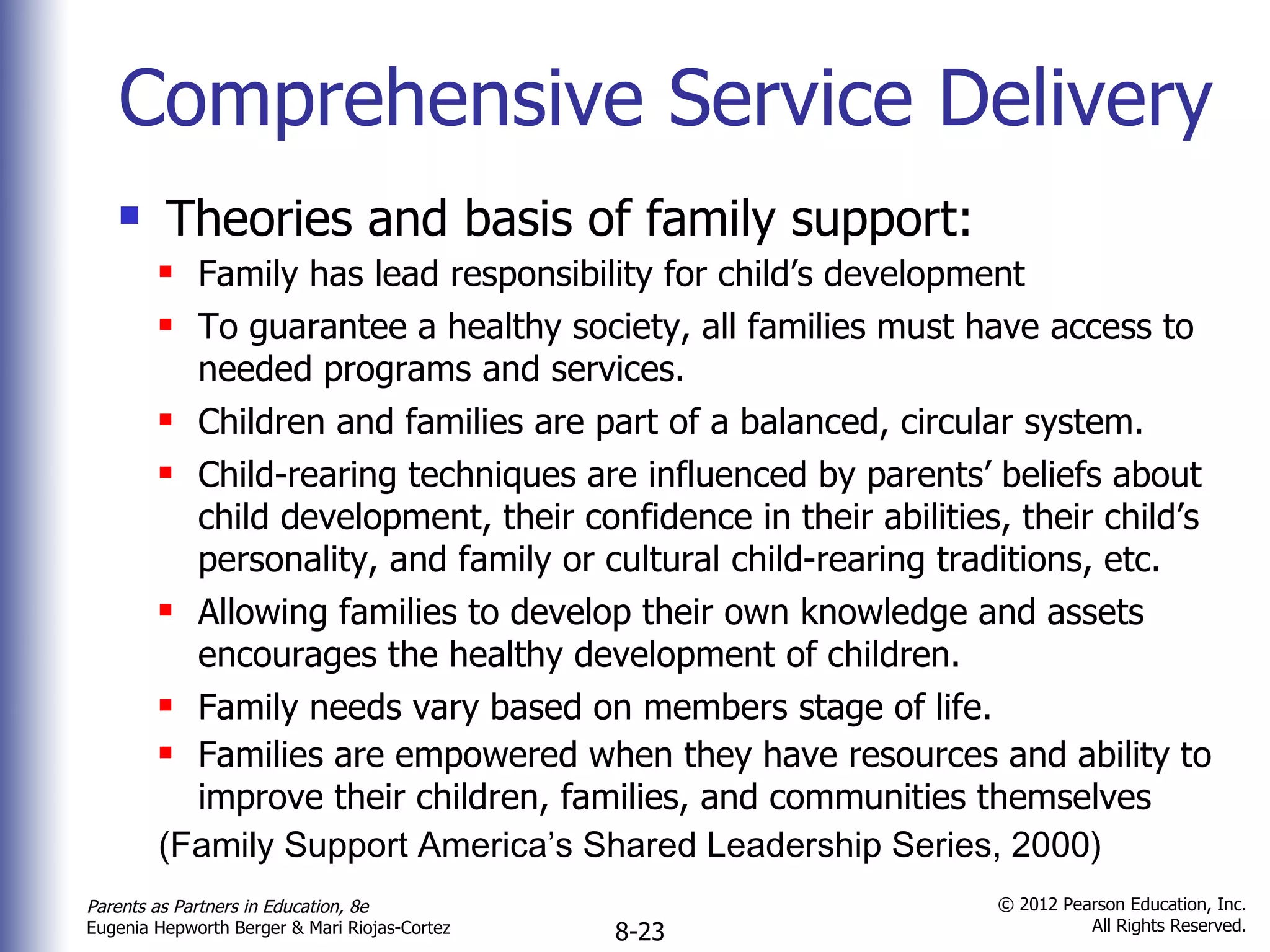 Comprehensive Service Delivery Theories and basis of family support: Family has lead responsibility for child’s development To guarantee a healthy society, all families must have access to needed programs and services. Children and families are part of a balanced, circular system. Child-rearing techniques are influenced by parents’ beliefs about child development, their confidence in their abilities, their child’s personality, and family or cultural child-rearing traditions, etc. Allowing families to develop their own knowledge and assets encourages the healthy development of children. Family needs vary based on members stage of life. Families are empowered when they have resources and ability to improve their children, families, and communities themselves (Family Support America’s Shared Leadership Series, 2000) 