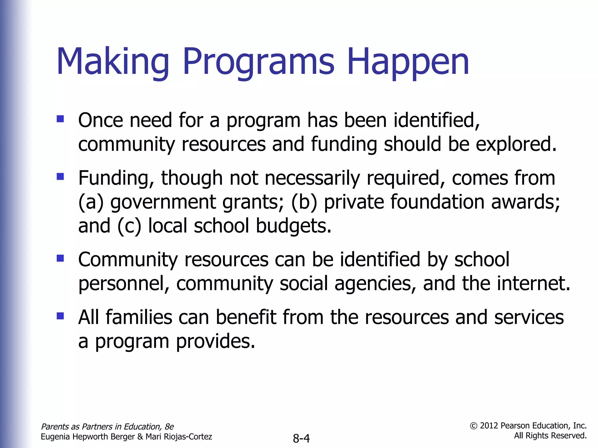 Making Programs Happen Once need for a program has been identified, community resources and funding should be explored. Funding, though not necessarily required, comes from (a) government grants; (b) private foundation awards; and (c) local school budgets. Community resources can be identified by school personnel, community social agencies, and the internet. All families can benefit from the resources and services a program provides. 