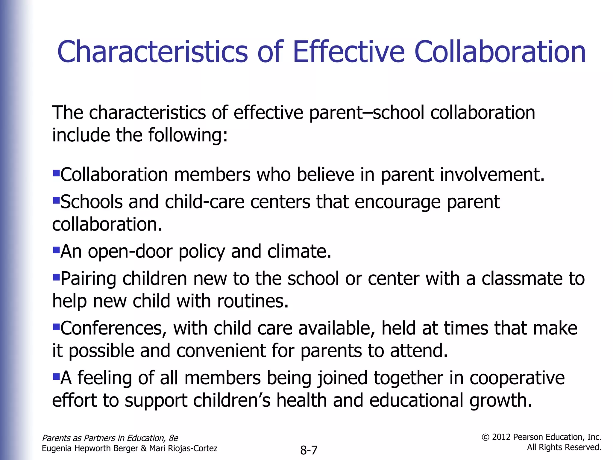 Characteristics of Effective Collaboration The characteristics of effective parent–school collaboration include the following: Collaboration members who believe in parent involvement. Schools and child-care centers that encourage parent collaboration. An open-door policy and climate. Pairing children new to the school or center with a classmate to help new child with routines. Conferences, with child care available, held at times that make it possible and convenient for parents to attend. A feeling of all members being joined together in cooperative effort to support children’s health and educational growth. 