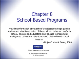 Chapter 8 School-Based Programs Providing information about school's expectations helps parents understand what is expected of their children to be successful in school.  Parents and educators must engage in meaningful dialogue to convey the valores (values) that will build school success.  -Riojas-Cortez & Flores, 2009 