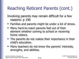 Reaching Reticent Parents (cont.) Involving parents may remain difficult for a few reasons: p 190 Families and parents might be under a lot of stress. Many hard-to-reach parents feel out of their element whether coming to school or receiving home visitors. The parents do not realize their importance in their child’s education. Many teachers do not know the parents’ interests, strengths, and abilities. 