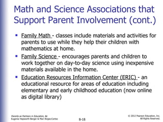 Math and Science Associations that Support Parent Involvement (cont.) Family Math  - classes include materials and activities for parents to use while they help their children with mathematics at home. Family Science  - encourages parents and children to work together on day-to-day science using inexpensive materials available in the home. Education Resources Information Center (ERIC)  - an educational resource for areas of education including elementary and early childhood education (now online as digital library) 