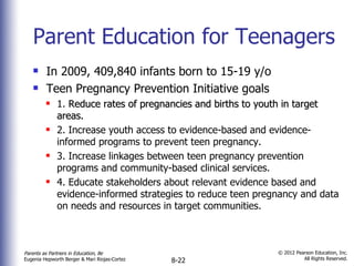 Parent Education for Teenagers In 2009, 409,840 infants born to 15-19 y/o Teen Pregnancy Prevention Initiative goals 1.  Reduce rates of pregnancies and births to youth in target areas. 2. Increase youth access to evidence-based and evidence-informed programs to prevent teen pregnancy. 3. Increase linkages between teen pregnancy prevention programs and community-based clinical services. 4. Educate stakeholders about relevant evidence based and evidence-informed strategies to reduce teen pregnancy and data on needs and resources in target communities.  