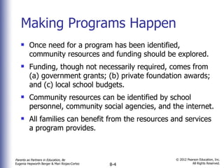 Making Programs Happen Once need for a program has been identified, community resources and funding should be explored. Funding, though not necessarily required, comes from (a) government grants; (b) private foundation awards; and (c) local school budgets. Community resources can be identified by school personnel, community social agencies, and the internet. All families can benefit from the resources and services a program provides. 