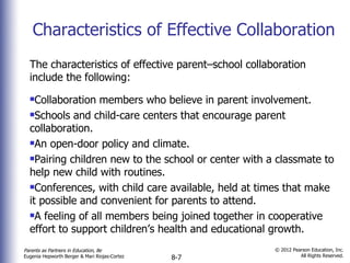 Characteristics of Effective Collaboration The characteristics of effective parent–school collaboration include the following: Collaboration members who believe in parent involvement. Schools and child-care centers that encourage parent collaboration. An open-door policy and climate. Pairing children new to the school or center with a classmate to help new child with routines. Conferences, with child care available, held at times that make it possible and convenient for parents to attend. A feeling of all members being joined together in cooperative effort to support children’s health and educational growth. 