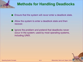 Methods for Handling Deadlocks Ensure that the system will  never  enter a deadlock state. Allow the system to enter a deadlock state and then recover. Ignore the problem and pretend that deadlocks never occur in the system; used by most operating systems, including UNIX. 