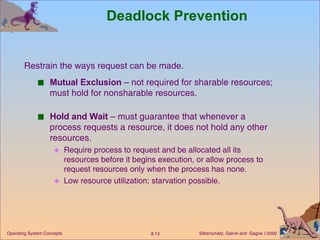 Deadlock Prevention Mutual Exclusion  – not required for sharable resources; must hold for nonsharable resources. Hold and Wait  – must guarantee that whenever a process requests a resource, it does not hold any other resources. Require process to request and be allocated all its resources before it begins execution, or allow process to request resources only when the process has none. Low resource utilization; starvation possible. Restrain the ways request can be made. 