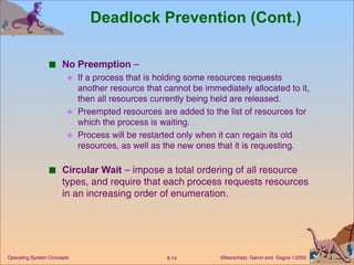 Deadlock Prevention (Cont.) No Preemption  – If a process that is holding some resources requests another resource that cannot be immediately allocated to it, then all resources currently being held are released. Preempted resources are added to the list of resources for which the process is waiting. Process will be restarted only when it can regain its old resources, as well as the new ones that it is requesting. Circular Wait  – impose a total ordering of all resource types, and require that each process requests resources in an increasing order of enumeration. 