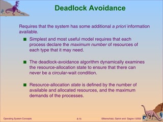 Deadlock Avoidance Simplest and most useful model requires that each process declare the  maximum number  of resources of each type that it may need. The deadlock-avoidance algorithm dynamically examines the resource-allocation state to ensure that there can never be a circular-wait condition. Resource-allocation  state  is defined by the number of available and allocated resources, and the maximum demands of the processes. Requires that the system has some additional  a priori  information  available. 