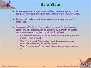 Safe State When a process requests an available resource, system must decide if immediate allocation leaves the system in a  safe state . System is in safe state if there exists a safe sequence of all processes.  Sequence < P 1 ,  P 2 , …,  P n > is safe if for each  P i , the resources that  Pi  can still request can be satisfied by currently available resources + resources held by all the  P j , with  j<I . If P i  resource needs are not immediately available, then  P i  can wait until all  P j   have finished. When  P j  is finished,  P i  can obtain needed resources, execute, return allocated resources, and terminate.  When  P i  terminates,  P i +1  can obtain its needed resources, and so on.  