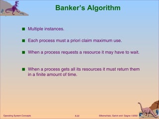 Banker’s Algorithm Multiple instances. Each process must a priori claim maximum use. When a process requests a resource it may have to wait.  When a process gets all its resources it must return them in a finite amount of time. 
