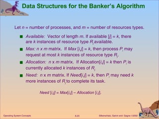 Data Structures for the Banker’s Algorithm  Available:   Vector of length  m . If available [ j ] =  k , there are  k  instances of resource type  R j   available. Max: n x m  matrix.  If  Max  [ i,j ] =  k , then process  P i   may request at most  k  instances of resource type  R j . Allocation:  n  x  m  matrix.  If Allocation[ i,j ] =  k  then  P i  is currently allocated  k  instances of  R j. Need:  n  x  m  matrix. If  Need [ i,j ] =  k , then  P i  may need  k  more instances of  R j   to complete its task. Need  [ i,j]  =  Max [ i,j ] –  Allocation  [ i,j ]. Let  n  = number of processes, and  m  = number of resources types.  