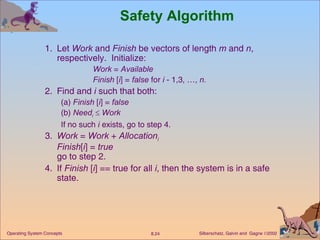 Safety Algorithm 1. Let  Work  and  Finish  be vectors of length  m  and  n , respectively.  Initialize: Work  =  Available Finish  [ i ] =  false  for  i  - 1,3, …,  n. 2. Find and  i  such that both:  (a)  Finish  [ i ] =  false (b)  Need i      Work If no such  i  exists, go to step 4. 3. Work  =  Work  +  Allocation i Finish [ i ] =  true go to step 2. 4. If  Finish  [ i ] == true for all  i , then the system is in a safe state. 
