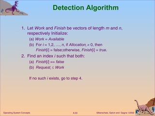 Detection Algorithm 1. Let  Work  and  Finish  be vectors of length  m  and  n , respectively Initialize: (a)  Work  =  Available (b) For  i  = 1,2, …,  n , if  Allocation i     0, then  Finish [i] = false;otherwise,  Finish [i] =  true . 2. Find an index  i  such that both: (a) Finish [ i ] ==  false (b) Request i      Work If no such  i  exists, go to step 4.  