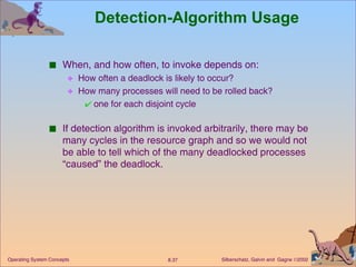 Detection-Algorithm Usage When, and how often, to invoke depends on: How often a deadlock is likely to occur? How many processes will need to be rolled back? one for each disjoint cycle If detection algorithm is invoked arbitrarily, there may be many cycles in the resource graph and so we would not be able to tell which of the many deadlocked processes “caused” the deadlock. 