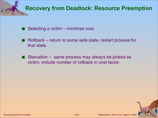 Recovery from Deadlock: Resource Preemption Selecting a victim – minimize cost. Rollback – return to some safe state, restart process for that state. Starvation –  same process may always be picked as victim, include number of rollback in cost factor. 
